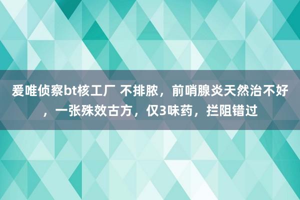 爰唯侦察bt核工厂 不排脓，前哨腺炎天然治不好，一张殊效古方，仅3味药，拦阻错过