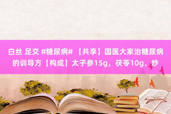 白丝 足交 #糖尿病# 【共享】国医大家治糖尿病的训导方【构成】太子参15g，茯苓10g，炒