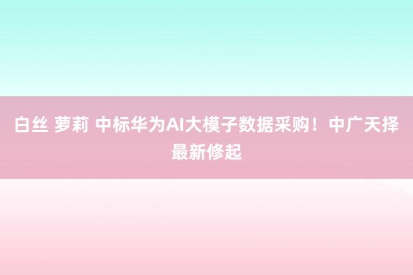 白丝 萝莉 中标华为AI大模子数据采购！中广天择最新修起