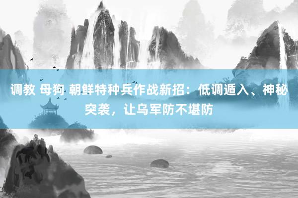 调教 母狗 朝鲜特种兵作战新招：低调遁入、神秘突袭，让乌军防不堪防