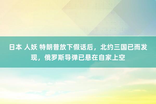 日本 人妖 特朗普放下假话后，北约三国已而发现，俄罗斯导弹已悬在自家上空