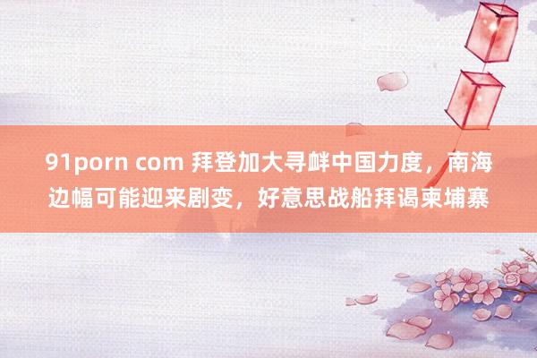 91porn com 拜登加大寻衅中国力度，南海边幅可能迎来剧变，好意思战船拜谒柬埔寨