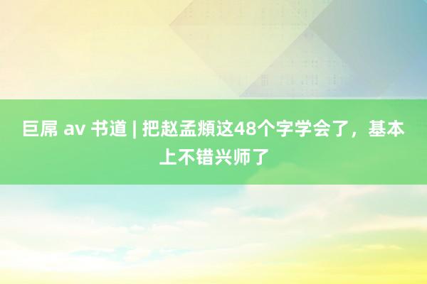 巨屌 av 书道 | 把赵孟頫这48个字学会了，基本上不错兴师了