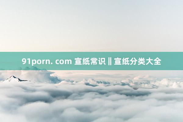 91porn. com 宣纸常识‖宣纸分类大全