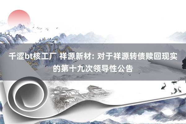 千涩bt核工厂 祥源新材: 对于祥源转债赎回现实的第十九次领导性公告