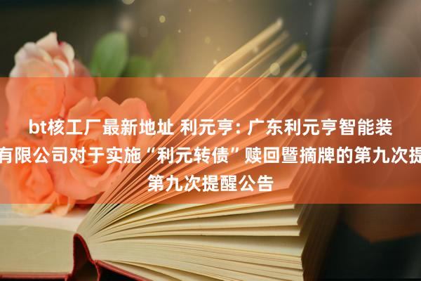 bt核工厂最新地址 利元亨: 广东利元亨智能装备股份有限公司对于实施“利元转债”赎回暨摘牌的第九次提醒公告