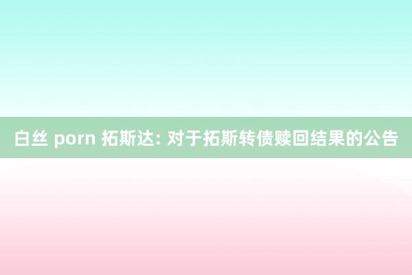 白丝 porn 拓斯达: 对于拓斯转债赎回结果的公告