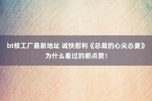 bt核工厂最新地址 诚快慰利《总裁的心尖怂妻》为什么看过的都点赞！