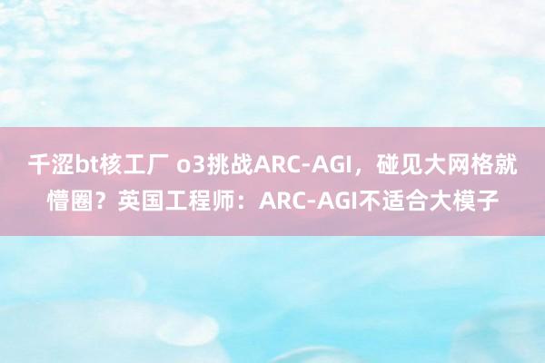 千涩bt核工厂 o3挑战ARC-AGI，碰见大网格就懵圈？英国工程师：ARC-AGI不适合大模子