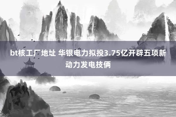 bt核工厂地址 华银电力拟投3.75亿开辟五项新动力发电技俩