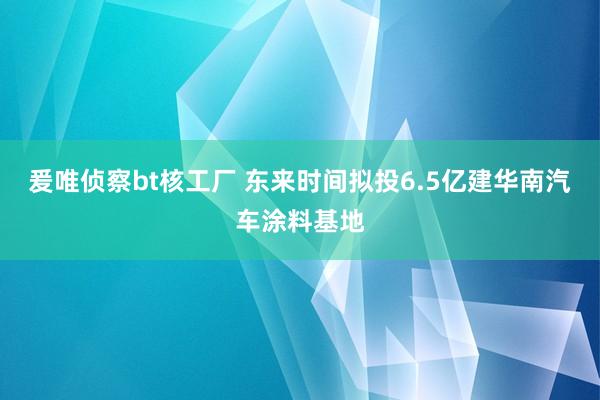 爰唯侦察bt核工厂 东来时间拟投6.5亿建华南汽车涂料基地