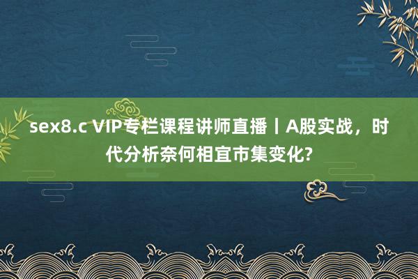 sex8.c VIP专栏课程讲师直播丨A股实战，时代分析奈何相宜市集变化?