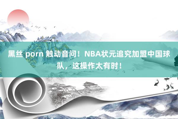 黑丝 porn 触动音问！NBA状元追究加盟中国球队，这操作太有时！