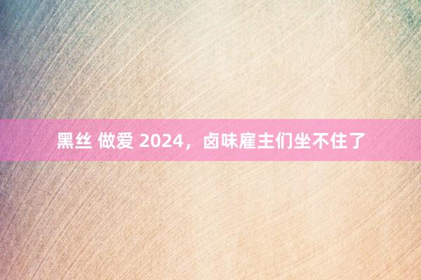 黑丝 做爱 2024，卤味雇主们坐不住了