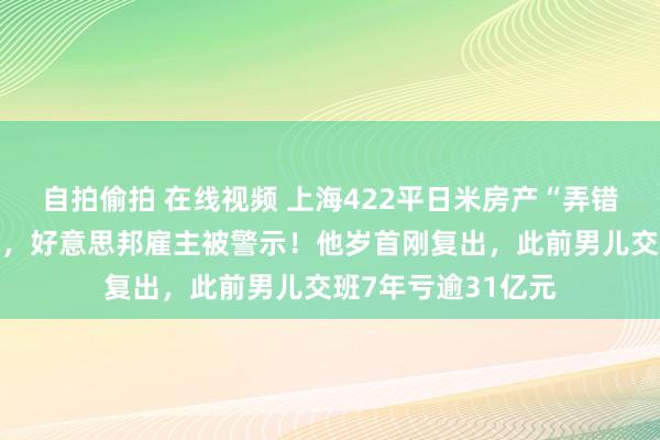 自拍偷拍 在线视频 上海422平日米房产“弄错”，监管火速起先，好意思邦雇主被警示！他岁首刚复出，此前男儿交班7年亏逾31亿元