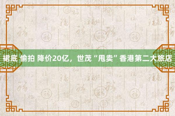 裙底 偷拍 降价20亿，世茂“甩卖”香港第二大旅店