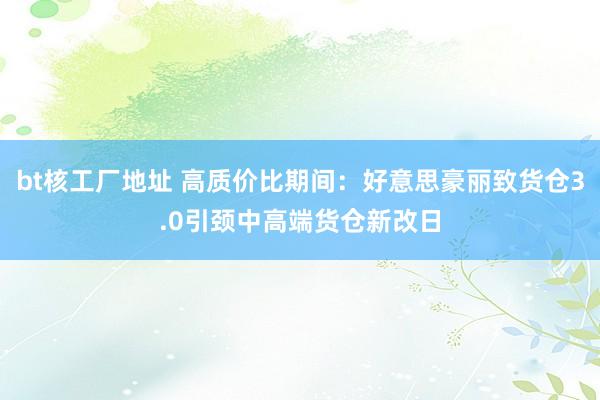 bt核工厂地址 高质价比期间：好意思豪丽致货仓3.0引颈中高端货仓新改日