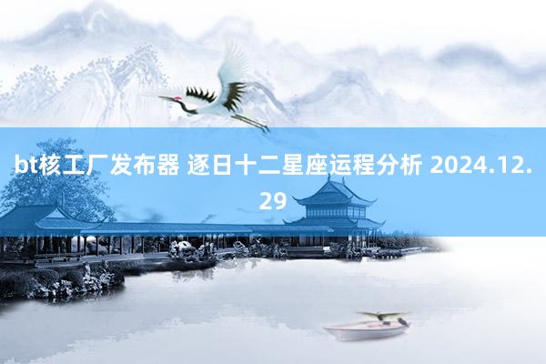 bt核工厂发布器 逐日十二星座运程分析 2024.12.29