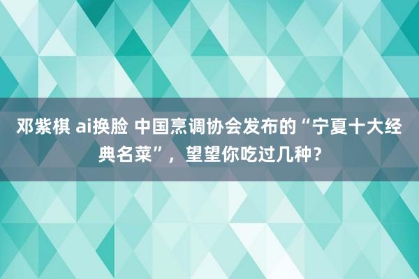 邓紫棋 ai换脸 中国烹调协会发布的“宁夏十大经典名菜”，望望你吃过几种？