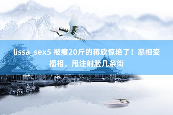 lissa_sex5 被瘦20斤的蒋欣惊艳了！恶相变福相，甩注射脸几条街