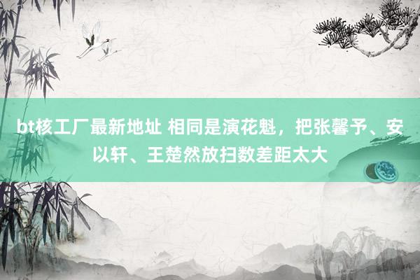 bt核工厂最新地址 相同是演花魁，把张馨予、安以轩、王楚然放扫数差距太大