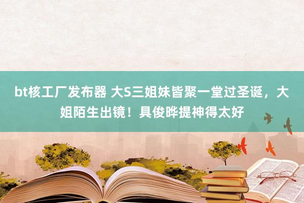 bt核工厂发布器 大S三姐妹皆聚一堂过圣诞，大姐陌生出镜！具俊晔提神得太好