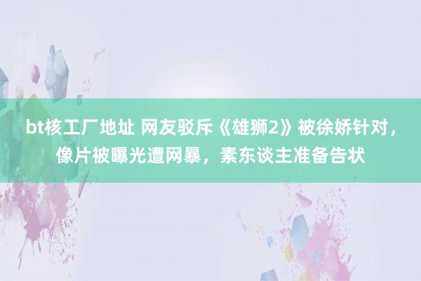 bt核工厂地址 网友驳斥《雄狮2》被徐娇针对，像片被曝光遭网暴，素东谈主准备告状