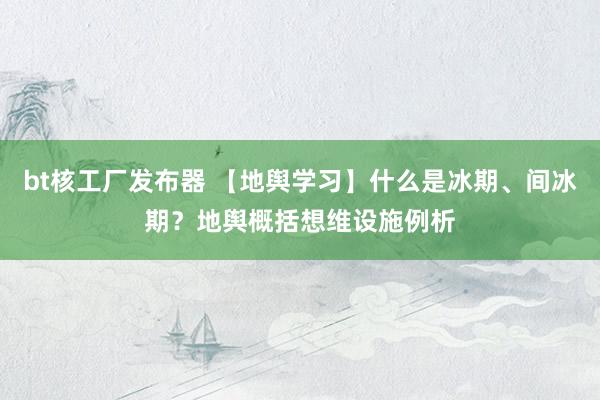 bt核工厂发布器 【地舆学习】什么是冰期、间冰期？地舆概括想维设施例析