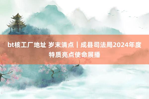 bt核工厂地址 岁末清点｜成县司法局2024年度特质亮点使命展播