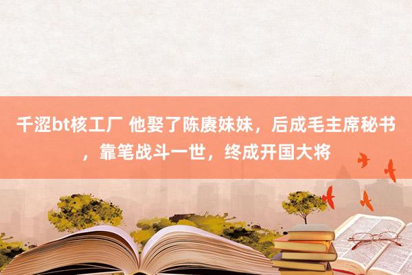 千涩bt核工厂 他娶了陈赓妹妹，后成毛主席秘书，靠笔战斗一世，终成开国大将