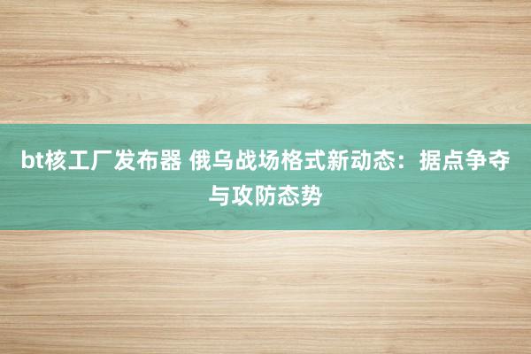 bt核工厂发布器 俄乌战场格式新动态：据点争夺与攻防态势