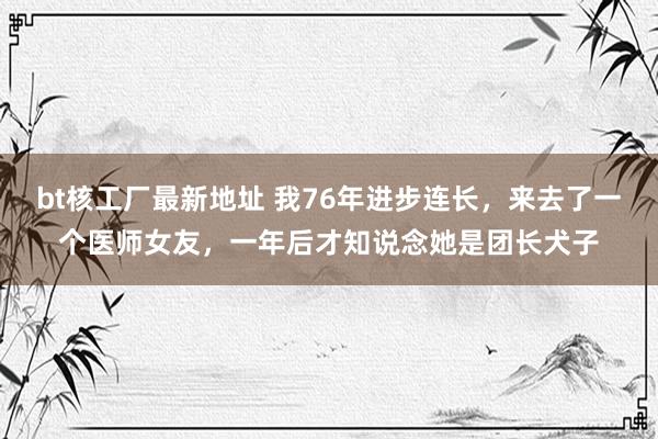 bt核工厂最新地址 我76年进步连长，来去了一个医师女友，一年后才知说念她是团长犬子