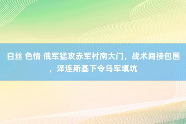 白丝 色情 俄军猛攻赤军村南大门，战术间接包围，泽连斯基下令乌军填坑