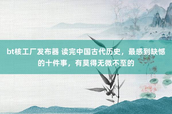 bt核工厂发布器 读完中国古代历史，最感到缺憾的十件事，有莫得无微不至的