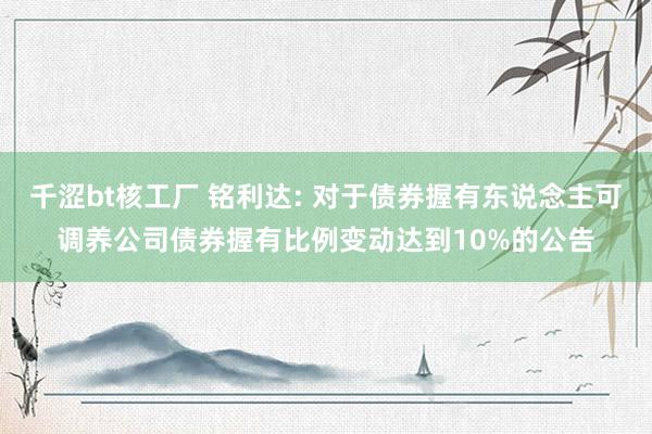 千涩bt核工厂 铭利达: 对于债券握有东说念主可调养公司债券握有比例变动达到10%的公告