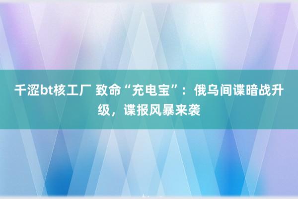 千涩bt核工厂 致命“充电宝”：俄乌间谍暗战升级，谍报风暴来袭