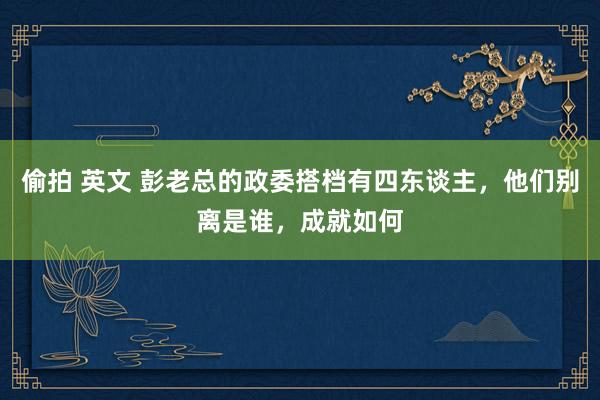 偷拍 英文 彭老总的政委搭档有四东谈主，他们别离是谁，成就如何