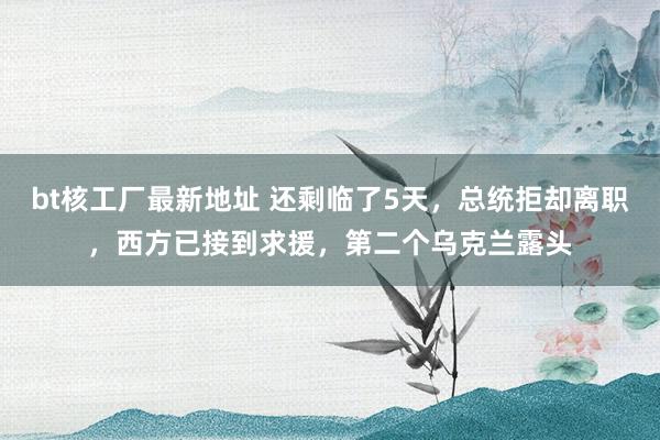 bt核工厂最新地址 还剩临了5天，总统拒却离职，西方已接到求援，第二个乌克兰露头