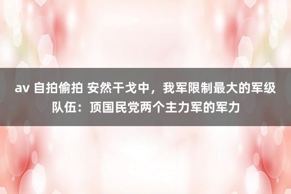 av 自拍偷拍 安然干戈中，我军限制最大的军级队伍：顶国民党两个主力军的军力