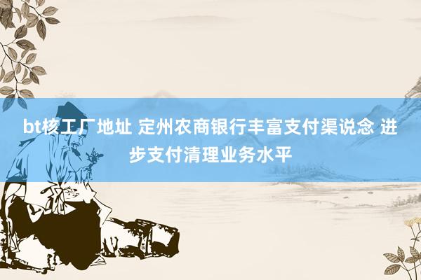 bt核工厂地址 定州农商银行丰富支付渠说念 进步支付清理业务水平