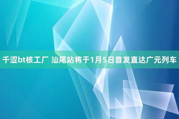 千涩bt核工厂 汕尾站将于1月5日首发直达广元列车