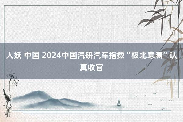 人妖 中国 2024中国汽研汽车指数“极北寒测”认真收官