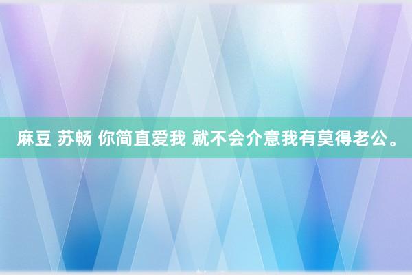 麻豆 苏畅 你简直爱我 就不会介意我有莫得老公。