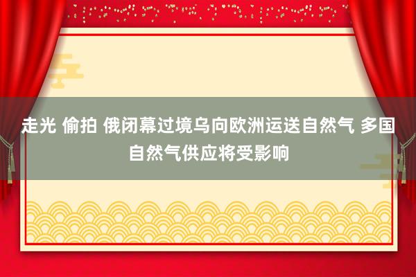 走光 偷拍 俄闭幕过境乌向欧洲运送自然气 多国自然气供应将受影响