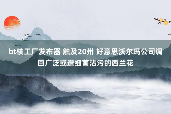 bt核工厂发布器 触及20州 好意思沃尔玛公司调回广泛或遭细菌沾污的西兰花