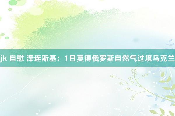 jk 自慰 泽连斯基：1日莫得俄罗斯自然气过境乌克兰