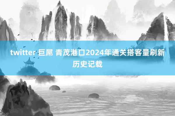 twitter 巨屌 青茂港口2024年通关搭客量刷新历史记载