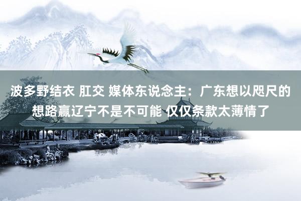 波多野结衣 肛交 媒体东说念主：广东想以咫尺的想路赢辽宁不是不可能 仅仅条款太薄情了