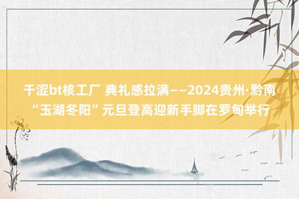 千涩bt核工厂 典礼感拉满——2024贵州·黔南“玉湖冬阳”元旦登高迎新手脚在罗甸举行