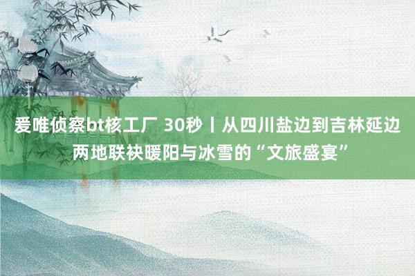 爰唯侦察bt核工厂 30秒丨从四川盐边到吉林延边 两地联袂暖阳与冰雪的“文旅盛宴”